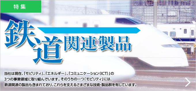 鉄道関連製品 当社は現在、『モビリティ』、『エネルギー』、『コミュニケーション（ICT）』の3つの事業領域に取り組んでいます。そのうちの一つ『モビリティ』には、鉄道関連の製品も含まれており、これらを支えるさまざまな技術・製品群を有しています。