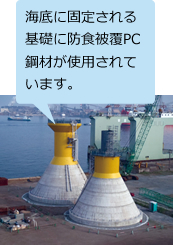洋上風力発電設備(千葉県銚子沖) (※5) 海底に固定される基礎に防食被覆PC鋼材が使用されています。