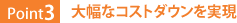 Point3：大幅なコストダウンを実現