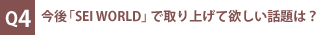 Q4：今後「SEI WORLD」で取り上げて欲しい話題は？